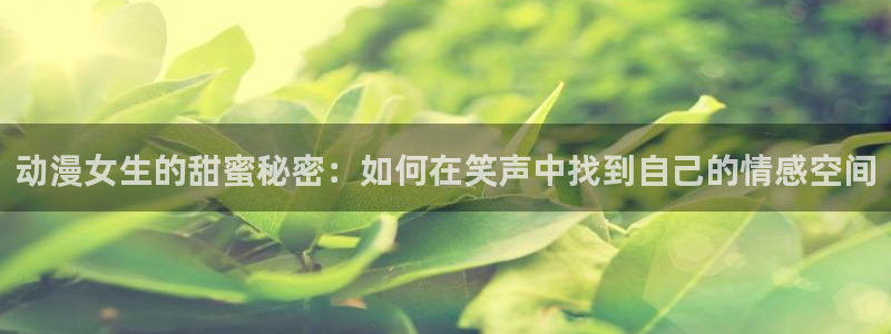 91动漫免费版：动漫女生的甜蜜秘密：如何在笑声中找到自己的情感空间